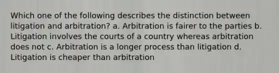 Which one of the following describes the distinction between litigation and arbitration? a. Arbitration is fairer to the parties b. Litigation involves the courts of a country whereas arbitration does not c. Arbitration is a longer process than litigation d. Litigation is cheaper than arbitration