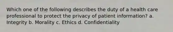 Which one of the following describes the duty of a health care professional to protect the privacy of patient information? a. Integrity b. Morality c. Ethics d. Confidentiality