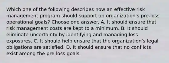 Which one of the following describes how an effective risk management program should support an organization's pre-loss operational goals? Choose one answer. A. It should ensure that risk management costs are kept to a minimum. B. It should eliminate uncertainty by identifying and managing loss exposures. C. It should help ensure that the organization's legal obligations are satisfied. D. It should ensure that no conflicts exist among the pre-loss goals.