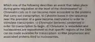 Which one of the following describes an event that takes place during gene regulation at the level of the chromosome? a) Chromatin coils so it can become more accessible to the proteins that carry out transcription. b) Cytosine bases in the sequence near the promoter of a gene become methylated in order to stimulate transcription. c) Chromatin becomes condensed in order for transcription to begin. d) Chromatin is remodeled and nucleosomes are repositioned so that specific regions of the DNA can be made available for transcription. e) RNA polymerase and associated proteins bind to nucleosomes.