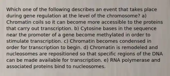 Which one of the following describes an event that takes place during gene regulation at the level of the chromosome? a) Chromatin coils so it can become more accessible to the proteins that carry out transcription. b) Cytosine bases in the sequence near the promoter of a gene become methylated in order to stimulate transcription. c) Chromatin becomes condensed in order for transcription to begin. d) Chromatin is remodeled and nucleosomes are repositioned so that specific regions of the DNA can be made available for transcription. e) RNA polymerase and associated proteins bind to nucleosomes.