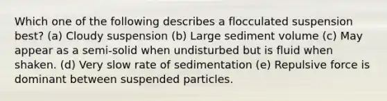 Which one of the following describes a flocculated suspension best? (a) Cloudy suspension (b) Large sediment volume (c) May appear as a semi-solid when undisturbed but is fluid when shaken. (d) Very slow rate of sedimentation (e) Repulsive force is dominant between suspended particles.