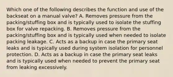 Which one of the following describes the function and use of the backseat on a manual valve? A. Removes pressure from the packing/stuffing box and is typically used to isolate the stuffing box for valve repacking. B. Removes pressure from the packing/stuffing box and is typically used when needed to isolate packing leakage. C. Acts as a backup in case the primary seat leaks and is typically used during system isolation for personnel protection. D. Acts as a backup in case the primary seat leaks and is typically used when needed to prevent the primary seat from leaking excessively.