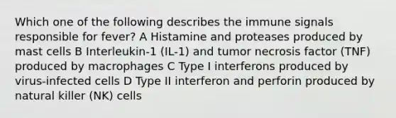 Which one of the following describes the immune signals responsible for fever? A Histamine and proteases produced by mast cells B Interleukin-1 (IL-1) and tumor necrosis factor (TNF) produced by macrophages C Type I interferons produced by virus-infected cells D Type II interferon and perforin produced by natural killer (NK) cells