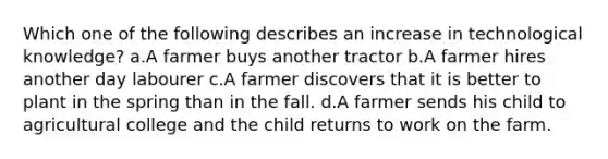 Which one of the following describes an increase in technological knowledge? a.A farmer buys another tractor b.A farmer hires another day labourer c.A farmer discovers that it is better to plant in the spring than in the fall. d.A farmer sends his child to agricultural college and the child returns to work on the farm.