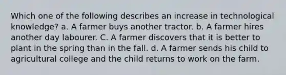 Which one of the following describes an increase in technological knowledge? a. A farmer buys another tractor. b. A farmer hires another day labourer. C. A farmer discovers that it is better to plant in the spring than in the fall. d. A farmer sends his child to agricultural college and the child returns to work on the farm.