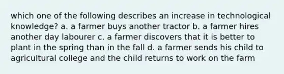 which one of the following describes an increase in technological knowledge? a. a farmer buys another tractor b. a farmer hires another day labourer c. a farmer discovers that it is better to plant in the spring than in the fall d. a farmer sends his child to agricultural college and the child returns to work on the farm