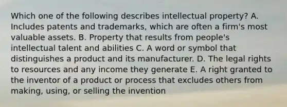 Which one of the following describes intellectual​ property? A. Includes patents and​ trademarks, which are often a​ firm's most valuable assets. B. Property that results from​ people's intellectual talent and abilities C. A word or symbol that distinguishes a product and its manufacturer. D. The legal rights to resources and any income they generate E. A right granted to the inventor of a product or process that excludes others from​ making, using, or selling the invention