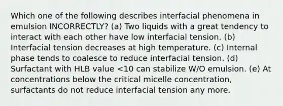 Which one of the following describes interfacial phenomena in emulsion INCORRECTLY? (a) Two liquids with a great tendency to interact with each other have low interfacial tension. (b) Interfacial tension decreases at high temperature. (c) Internal phase tends to coalesce to reduce interfacial tension. (d) Surfactant with HLB value <10 can stabilize W/O emulsion. (e) At concentrations below the critical micelle concentration, surfactants do not reduce interfacial tension any more.