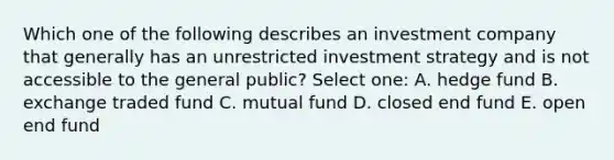 Which one of the following describes an investment company that generally has an unrestricted investment strategy and is not accessible to the general public? Select one: A. hedge fund B. exchange traded fund C. mutual fund D. closed end fund E. open end fund