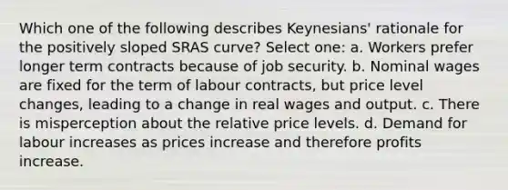 Which one of the following describes Keynesians' rationale for the positively sloped SRAS curve? Select one: a. Workers prefer longer term contracts because of job security. b. Nominal wages are fixed for the term of labour contracts, but price level changes, leading to a change in real wages and output. c. There is misperception about the relative price levels. d. Demand for labour increases as prices increase and therefore profits increase.