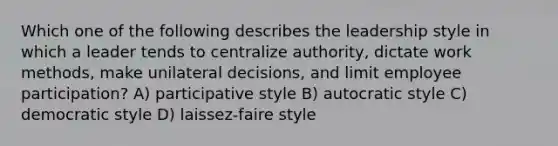 Which one of the following describes the leadership style in which a leader tends to centralize authority, dictate work methods, make unilateral decisions, and limit employee participation? A) participative style B) autocratic style C) democratic style D) laissez-faire style