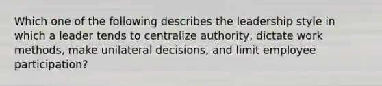 Which one of the following describes the leadership style in which a leader tends to centralize authority, dictate work methods, make unilateral decisions, and limit employee participation?