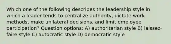 Which one of the following describes the leadership style in which a leader tends to centralize authority, dictate work methods, make unilateral decisions, and limit employee participation? Question options: A) authoritarian style B) laissez-faire style C) autocratic style D) democratic style