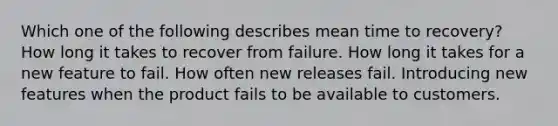 Which one of the following describes mean time to recovery? How long it takes to recover from failure. How long it takes for a new feature to fail. How often new releases fail. Introducing new features when the product fails to be available to customers.