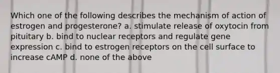 Which one of the following describes the mechanism of action of estrogen and progesterone? a. stimulate release of oxytocin from pituitary b. bind to nuclear receptors and regulate gene expression c. bind to estrogen receptors on the cell surface to increase cAMP d. none of the above