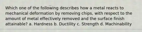 Which one of the following describes how a metal reacts to mechanical deformation by removing chips, with respect to the amount of metal effectively removed and the surface finish attainable? a. Hardness b. Ductility c. Strength d. Machinability