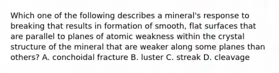 Which one of the following describes a mineral's response to breaking that results in formation of smooth, flat surfaces that are parallel to planes of atomic weakness within the crystal structure of the mineral that are weaker along some planes than others? A. conchoidal fracture B. luster C. streak D. cleavage