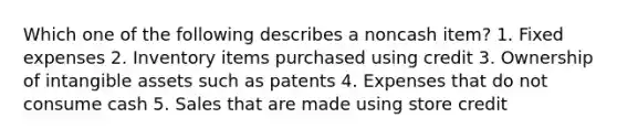 Which one of the following describes a noncash item? 1. Fixed expenses 2. Inventory items purchased using credit 3. Ownership of intangible assets such as patents 4. Expenses that do not consume cash 5. Sales that are made using store credit