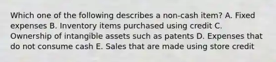 Which one of the following describes a non-cash item? A. Fixed expenses B. Inventory items purchased using credit C. Ownership of <a href='https://www.questionai.com/knowledge/kfaeAOzavC-intangible-assets' class='anchor-knowledge'>intangible assets</a> such as patents D. Expenses that do not consume cash E. Sales that are made using store credit