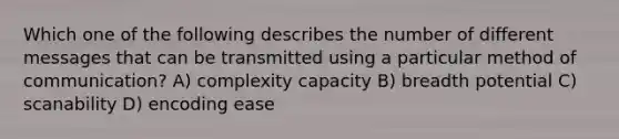 Which one of the following describes the number of different messages that can be transmitted using a particular method of communication? A) complexity capacity B) breadth potential C) scanability D) encoding ease