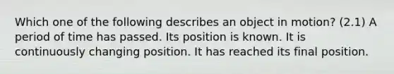 Which one of the following describes an object in motion? (2.1) A period of time has passed. Its position is known. It is continuously changing position. It has reached its final position.