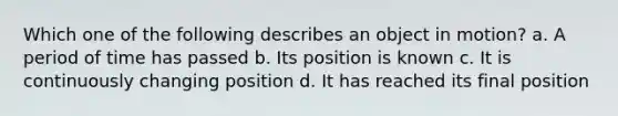 Which one of the following describes an object in motion? a. A period of time has passed b. Its position is known c. It is continuously changing position d. It has reached its final position