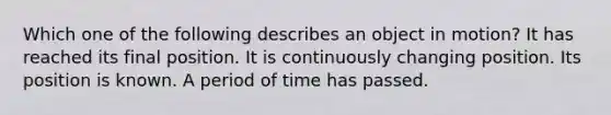 Which one of the following describes an object in motion? It has reached its final position. It is continuously changing position. Its position is known. A period of time has passed.