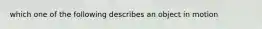 which one of the following describes an object in motion