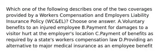 Which one of the following describes one of the two coverages provided by a Workers Compensation and Employers Liability Insurance Policy (WC&EL)? Choose one answer. A.Voluntary benefits to an injured employee B.Payment for damages to a visitor hurt at the employer's location C.Payment of benefits as required by a state's workers compensation law D.Providing an alternative to major medical insurance as an employee benefit