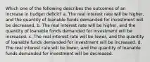 Which one of the following describes the outcomes of an increase in budget deficit? a. The real interest rate will be higher, and the quantity of loanable funds demanded for investment will be decreased. b. The real interest rate will be higher, and the quantity of loanable funds demanded for investment will be increased. c. The real interest rate will be lower, and the quantity of loanable funds demanded for investment will be increased. d. The real interest rate will be lower, and the quantity of loanable funds demanded for investment will be decreased.