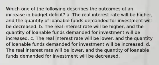 Which one of the following describes the outcomes of an increase in budget deficit? a. The real interest rate will be higher, and the quantity of loanable funds demanded for investment will be decreased. b. The real interest rate will be higher, and the quantity of loanable funds demanded for investment will be increased. c. The real interest rate will be lower, and the quantity of loanable funds demanded for investment will be increased. d. The real interest rate will be lower, and the quantity of loanable funds demanded for investment will be decreased.