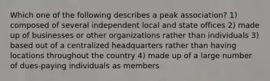 Which one of the following describes a peak association? 1) composed of several independent local and state offices 2) made up of businesses or other organizations rather than individuals 3) based out of a centralized headquarters rather than having locations throughout the country 4) made up of a large number of dues-paying individuals as members