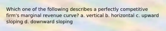 Which one of the following describes a perfectly competitive firm's marginal revenue curve? a. vertical b. horizontal c. upward sloping d. downward sloping