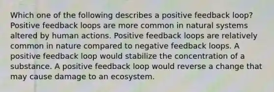 Which one of the following describes a positive feedback loop? Positive feedback loops are more common in natural systems altered by human actions. Positive feedback loops are relatively common in nature compared to negative feedback loops. A positive feedback loop would stabilize the concentration of a substance. A positive feedback loop would reverse a change that may cause damage to an ecosystem.