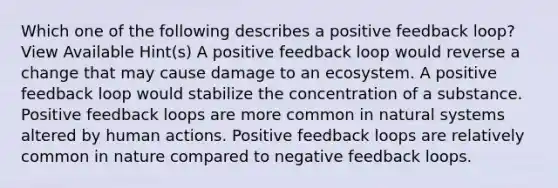 Which one of the following describes a positive feedback loop? View Available Hint(s) A positive feedback loop would reverse a change that may cause damage to an ecosystem. A positive feedback loop would stabilize the concentration of a substance. Positive feedback loops are more common in natural systems altered by human actions. Positive feedback loops are relatively common in nature compared to negative feedback loops.