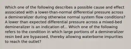 Which one of the following describes a possible cause and effect associated with a lower-than-normal differential pressure across a demineralizer during otherwise normal system flow conditions? A lower than expected differential pressure across a mixed-bed demineralizer is an indication of... Which one of the following refers to the condition in which large portions of a demineralizer resin bed are bypassed, thereby allowing waterborne impurities to reach the outlet?