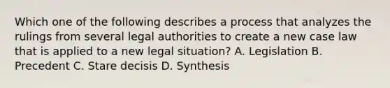 Which one of the following describes a process that analyzes the rulings from several legal authorities to create a new case law that is applied to a new legal situation? A. Legislation B. Precedent C. Stare decisis D. Synthesis