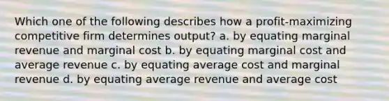 Which one of the following describes how a profit-maximizing competitive firm determines output? a. by equating marginal revenue and marginal cost b. by equating marginal cost and average revenue c. by equating average cost and marginal revenue d. by equating average revenue and average cost