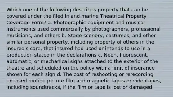 Which one of the following describes property that can be covered under the filed inland marine Theatrical Property Coverage Form? a. Photographic equipment and musical instruments used commercially by photographers, professional musicians, and others b. Stage scenery, costumes, and other similar personal property, including property of others in the insured's care, that insured had used or intends to use in a production stated in the declarations c. Neon, fluorescent, automatic, or mechanical signs attached to the exterior of the theatre and scheduled on the policy with a limit of insurance shown for each sign d. The cost of reshooting or rerecording exposed motion picture film and magnetic tapes or videotapes, including soundtracks, if the film or tape is lost or damaged