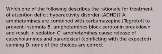 Which one of the following describes the rationale for treatment of attention deficit hyperactivity disorder (ADHD)? A. amphetamines are combined with carbamazepine [Tegretol] to prevent insomnia B. amphetamines block serotonin breakdown and result in sedation C. amphetamines cause release of catecholamines and paradoxical (conflicting with the expected) calming D. none of the choices are correct