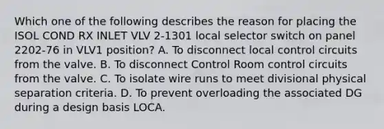 Which one of the following describes the reason for placing the ISOL COND RX INLET VLV 2-1301 local selector switch on panel 2202-76 in VLV1 position? A. To disconnect local control circuits from the valve. B. To disconnect Control Room control circuits from the valve. C. To isolate wire runs to meet divisional physical separation criteria. D. To prevent overloading the associated DG during a design basis LOCA.