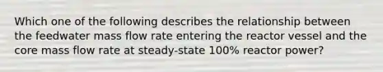 Which one of the following describes the relationship between the feedwater mass flow rate entering the reactor vessel and the core mass flow rate at steady-state 100% reactor power?