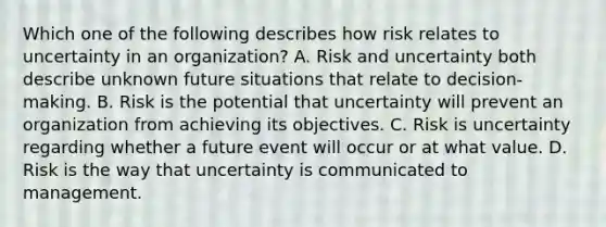 Which one of the following describes how risk relates to uncertainty in an organization? A. Risk and uncertainty both describe unknown future situations that relate to decision- making. B. Risk is the potential that uncertainty will prevent an organization from achieving its objectives. C. Risk is uncertainty regarding whether a future event will occur or at what value. D. Risk is the way that uncertainty is communicated to management.