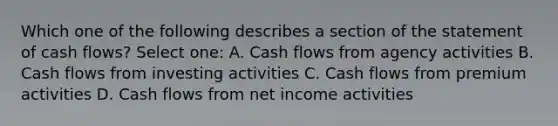 Which one of the following describes a section of the statement of cash flows? Select one: A. Cash flows from agency activities B. Cash flows from investing activities C. Cash flows from premium activities D. Cash flows from net income activities