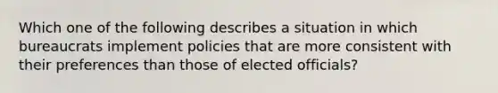 Which one of the following describes a situation in which bureaucrats implement policies that are more consistent with their preferences than those of elected officials?