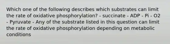 Which one of the following describes which substrates can limit the rate of oxidative phosphorylation? - succinate - ADP - Pi - O2 - Pyruvate - Any of the substrate listed in this question can limit the rate of oxidative phosphorylation depending on metabolic conditions