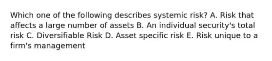 Which one of the following describes systemic risk? A. Risk that affects a large number of assets B. An individual security's total risk C. Diversifiable Risk D. Asset specific risk E. Risk unique to a firm's management