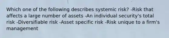 Which one of the following describes systemic risk? -Risk that affects a large number of assets -An individual security's total risk -Diversifiable risk -Asset specific risk -Risk unique to a firm's management