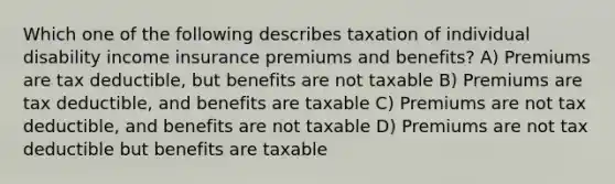 Which one of the following describes taxation of individual disability income insurance premiums and benefits? A) Premiums are tax deductible, but benefits are not taxable B) Premiums are tax deductible, and benefits are taxable C) Premiums are not tax deductible, and benefits are not taxable D) Premiums are not tax deductible but benefits are taxable